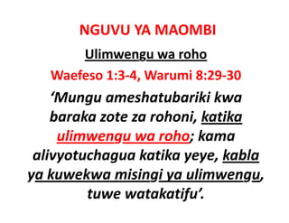 NGUVU YA MAOMBI
       Ulimwengu wa roho
   Waefeso 1:3‐4, Warumi 8:29‐30
    ‘Mungu ameshatubariki kwa
     Mungu ameshatubariki kwa 
    baraka zote za rohoni, katika
     ulimwengu wa roho; kama 
 alivyotuchagua katika yeye, kabla
 alivyotuchagua katika yeye kabla
y
ya kuwekwa misingi ya ulimwengu, 
                   g y            g
         tuwe watakatifu’.
 