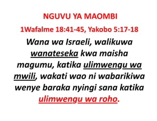 NGUVU YA MAOMBI
 1Wafalme 18:41‐45, Yakobo 5:17‐18
  Wana wa Israeli, walikuwa 
   wanateseka kwa maisha
                kwa maisha 
   g      ,             g
magumu, katika ulimwengu wa 
mwili, wakati wao ni wabarikiwa 
wenye baraka nyingi sana katika 
      ulimwengu wa roho.
      ulimwengu wa roho
 