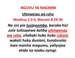 NGUVU YA MAOMBI
       Ulimwengu wa roho
   Waefeso 1:3‐4, Warumi 8:29‐30
Na sisi pia tusipoomba, baraka hizi 
Na sisi pia tusipoomba baraka hizi
zote tulizopewa katika ulimwengu 
wa roho, zitabaki huko huko rohoni,
 wakati huku duniani, tunateseka 
 wakati huku duniani tunateseka
 kwa maisha magumu, yaliyojaa 
                  g     y y j
       shida na taabu nyingi.
 