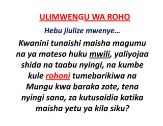 ULIMWENGU WA ROHO
       Hebu jiulize mwenye…
 Kwanini tunaishi maisha magumu 
na ya mateso huku mwili, yaliyojaa 
na ya mateso huku mwili yaliyojaa
  shida na taabu nyingi, na kumbe 
    kule rohoni tumebarikiwa na 
   Mungu kwa baraka zote, tena 
   Mungu kwa baraka zote tena
  nyingi sana, za kutusaidia katika 
      maisha yetu ya kila siku?
 