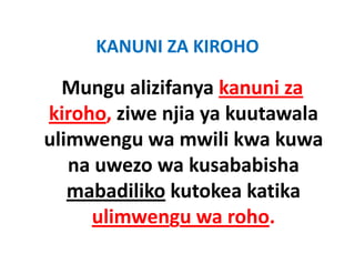 KANUNI ZA KIROHO
     KANUNI ZA KIROHO

  Mungu alizifanya kanuni za 
  Mungu alizifanya kanuni za
kiroho, ziwe njia ya kuutawala 
kiroho, ziwe njia ya kuutawala
ulimwengu wa mwili kwa kuwa 
   na uwezo wa kusababisha 
   mabadiliko kutokea katika
              kutokea katika 
     ulimwengu wa roho.
     ulimwengu wa roho.
 