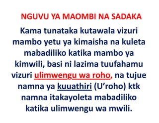 NGUVU YA MAOMBI NA SADAKA
   Kama tunataka kutawala vizuri 
mambo yetu ya kimaisha na kuleta 
    mabadiliko katika mambo ya 
    mabadiliko katika mambo ya
 kimwili, basi ni lazima tuufahamu 
vizuri ulimwengu wa roho, na tujue 
  namna ya kuuathiri
  namna ya kuuathiri (U’roho) ktk
                               ktk 
                y
   namna itakayoleta mabadiliko 
    katika ulimwengu wa mwili.
 