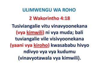 ULIMWENGU WA ROHO
         2 Wakorintho 4:18
 Tusiviangalie vitu vinavyoonekana 
   (vya kimwili) ni vya muda; bali 
   (vya kimwili) ni vya muda; bali
  tuviangalie vile visivyoonekana 
(yaani vya kiroho) kwasababu hivyo 
       ndivyo vya vya kudumu 
       ndivyo vya vya kudumu
    (
    (vinavyotawala vya kimwili).
          y           y        )
 