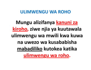 ULIMWENGU WA ROHO
   ULIMWENGU WA ROHO

  Mungu alizifanya kanuni za 
  Mungu alizifanya kanuni za
kiroho, ziwe njia ya kuutawala 
kiroho, ziwe njia ya kuutawala
ulimwengu wa mwili kwa kuwa 
   na uwezo wa kusababisha 
   mabadiliko kutokea katika
              kutokea katika 
     ulimwengu wa roho.
     ulimwengu wa roho.
 
