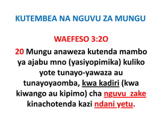 KUTEMBEA NA NGUVU ZA MUNGU

           WAEFESO 3:2O
           WAEFESO 3:2O
20 Mungu anaweza kutenda mambo
   Mungu anaweza kutenda mambo 
 ya ajabu mno (yasiyopimika) kuliko 
       yote tunayo‐yawaza au 
  tunayoyaomba, kwa kadiri (kwa 
  tunayoyaomba, kwa kadiri (kwa
kiwango au kipimo) cha nguvu  zake
    kinachotenda kazi ndani yetu.
    ki h      d k i d i
 
