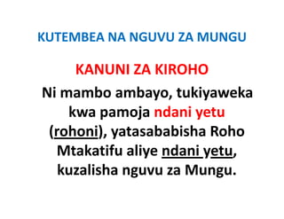 KUTEMBEA NA NGUVU ZA MUNGU
KUTEMBEA NA NGUVU ZA MUNGU

     KANUNI ZA KIROHO
     KANUNI ZA KIROHO
Ni mambo ambayo, tukiyaweka 
Ni mambo ambayo, tukiyaweka
    kwa pamoja ndani yetu 
 (rohoni), yatasababisha Roho 
  Mtakatifu aliye ndani yetu, 
  Mtakatifu aliye ndani yetu
   kuzalisha nguvu za Mungu.
 