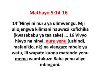 Mathayo 5:14 16
        Mathayo 5:14‐16
14 Ninyi ni nuru ya ulimwengu. Mji 
14‘‘Ninyi ni nuru ya ulimwengu Mji
uliojengwa kilimani hauwezi kufichika 
 (kwasababu ya taa zake) ... 16 Vivyo 
  hivyo na ninyi, nuru yenu (ushindi, 
  hivyo na ninyi, nuru yenu (ushindi,
 mafanikio, nk) na viangaze mbele ya 
watu, ili wapate kuona matendo yenu 
   t ili      t k          t d
  mema wamtukuze Baba yenu aliye 
              mbinguni.
 
