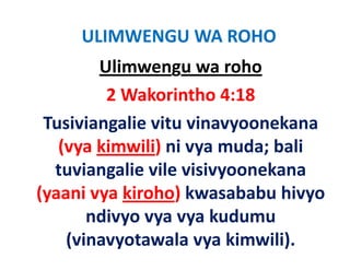 ULIMWENGU WA ROHO
         Ulimwengu wa roho
          2 Wakorintho 4:18
  Tusiviangalie vitu vinavyoonekana 
  T i i      li it i            k
    (vya kimwili) ni vya muda; bali 
    (vya kimwili) ni vya muda; bali
   tuviangalie vile visivyoonekana 
(yaani vya kiroho) k
(           k h ) kwasababu hivyo 
                           b b h
        ndivyo vya vya kudumu 
        ndivyo vya vya kudumu
     (vinavyotawala vya kimwili).
 