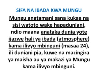 SIFA NA IBADA KWA MUNGU
Mungu anatamani sana kukaa na
   sisi watoto wake h
    ii            k hapaduniani, 
                         d i i
  ndio maana anataka dunia yote
ijazwe hali ya ibada (atmosphere) 
kama ilivyo mbinguni (masaa 24), 
ili duniani pia kuwe na ma ingira
            pia, kuwe mazingira
ya maisha ya makazi ya Mungu
ya maisha au ya makazi ya Mungu
        kama ilivyo mbinguni.
 