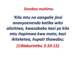 Dondoo muhimu 

    ‘Kila mtu na aangalie jinsi
     Kila mtu na aangalie jinsi 
    anavyoenenda katika wito 
alioitiwa, kwasababu kazi ya kila 
  mtu itapimwa kwa moto; kazi 
    t it i       k       t k i
   ikiteketea, hupati thawabu;
   ikiteketea hupati thawabu;
      (
      (1Wakorintho 3:10‐15) )
 