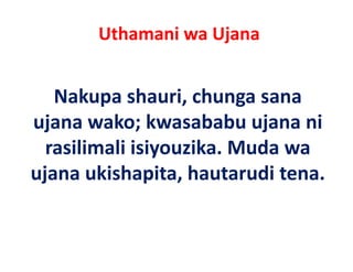 Uthamani wa Ujana


   Nakupa shauri, chunga sana
ujana wako; kwasababu ujana ni
        wako; kwasababu
  rasilimali isiyouzika. Muda wa
             isiyouzika. Muda
ujana ukishapita, hautarudi tena. 
 