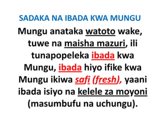 SADAKA NA IBADA KWA MUNGU
Mungu anataka watoto wake, 
  tuwe na maisha mazuri, ili 
    tunapopeleka ibada kwa 
    tunapopeleka ibada kwa
  Mungu, ibada hiyo ifike kwa 
  Mungu, ibada hiyo ifike kwa
Mungu ikiwa safi (fresh), yaani 
ibada isiyo na kelele za moyoni 
  (masumbufu na uchungu).
  (        b f        h     )
 