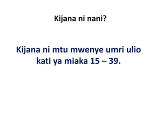 Kijana ni nani?
           j


Kijana ni mtu mwenye umri ulio 
Kijana ni mtu mwenye umri ulio
     kati ya miaka 15 – 39.
 