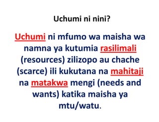 Uchumi ni nini?

Uchumi ni mfumo wa maisha wa
         ni mfumo wa maisha wa 
   namna ya kutumia rasilimali
  (resources) zilizopo au chache 
(scarce) ili kukutana na mahitaji
(       ) ili k k t         hit ji
 na matakwa mengi (needs and 
 na matakwa mengi (needs and
     wants) katika maisha ya 
              mtu/watu.
 