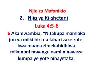 Njia za Mafanikio
            j
      2.   Njia ya Ki‐shetani
              Luka 4:5‐8
6 Akamwambia, “Nitakupa mamlaka
 juu ya milki hizi na fahari zake zote
                                  zote, 
     kwa maana zimekabidhiwa
  mikononi mwangu nami ninaweza
     kumpa ye yote ninayetaka
             ye yote ninayetaka.
 
