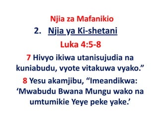 Njia za Mafanikio
         j
    2.   Njia ya Ki‐shetani
            Luka 4:5‐8
   7 Hivyo ikiwa utanisujudia na
kuniabudu, vyote
kuniabudu vyote vitakuwa vyako ” 
                            vyako.
               j ,
  8 Yesu akamjibu, “Imeandikwa: 
‘Mwabudu Bwana Mungu wako na
    umtumikie Y
       t iki Yeye peke yake.’
                       k    k ’
 