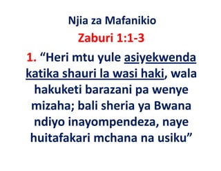 Njia za Mafanikio
          Zaburi 1:1‐3
1. “Heri mtu yule asiyekwenda 
1 “H i          l    i k     d
katika shauri la wasi haki, wala 
katika shauri la wasi haki wala
  hakuketi barazani pa wenye 
 mizaha; bali sheria ya Bwana 
  ndiyo inayompendeza, naye 
   di i            d
 huitafakari mchana na usiku
 huitafakari mchana na usiku”
 