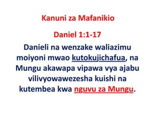 Kanuni za Mafanikio
          Daniel 1:1‐17
 Danieli na wenzake waliazimu 
moiyoni mwao kutokujichafua, na 
Mungu akawapa vipawa vya ajabu 
Mungu akawapa vipawa vya ajabu
  vilivyowawezesha kuishi na 
kutembea kwa nguvu za Mungu.
 