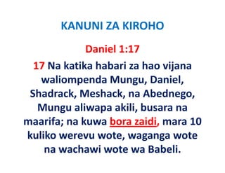 KANUNI ZA KIROHO
              Daniel 1:17
  17 Na katika habari za hao vijana 
   waliompenda Mungu, Daniel, 
        li     d              i l
           ,          ,
 Shadrack, Meshack, na Abednego, g ,
   Mungu aliwapa akili, busara na 
maarifa; na kuwa bora zaidi, mara 10 
     if      k    b       idi      10
kuliko werevu wote, waganga wote   
    na wachawi wote wa Babeli.
 