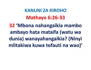 KANUNI ZA KIROHO
       Mathayo 6:26‐33
32 ‘Mbona nahangaikia mambo 
ambayo hata mataifa (watu wa 
    b   h t     t if ( t
dunia) wanayahangaikia? (Ninyi 
dunia) wanayahangaikia? (Ninyi
mlitakiwa kuwa tofauti na wao)’
 
