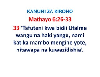 KANUNI ZA KIROHO
      Mathayo 6:26‐33
33 ‘Tafuteni kwa bidii Ufalme 
 wangu na haki yangu, nami 
           h ki             i
katika mambo mengine yote, 
katika mambo mengine yote
 nitawapa na kuwazidishia’.
 