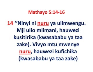 Mathayo 5:14 16
        Mathayo 5:14‐16

14 ‘‘Ninyi ni nuru ya ulimwengu. 
14 ‘‘Ninyi ni nuru ya ulimwengu
    Mji ulio mlimani, hauwezi 
    Mji ulio mlimani, hauwezi
  kusitirika (kwasababu ya taa 
     zake). Vivyo mtu mwenye 
      nuru, hauwezi kufichika 
            h       i k fi hik
      (kwasababu ya taa zake)
      (kwasababu ya taa zake)
 