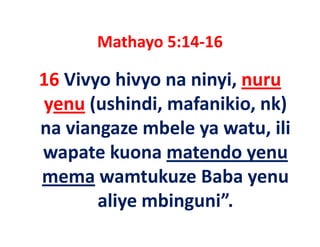 Mathayo 5:14 16
       Mathayo 5:14‐16

16 Vivyo hivyo na ninyi nuru
   Vivyo hivyo na ninyi, nuru 
yenu (ushindi, mafanikio, nk)
      (ushindi, mafanikio, nk) 
na viangaze mbele ya watu, ili 
wapate kuona matendo yenu 
mema wamtukuze Baba yenu 
              k    B b
       aliye mbinguni
       aliye mbinguni”.
 