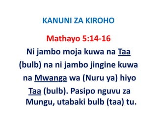 KANUNI ZA KIROHO
      KANUNI ZA KIROHO

         Mathayo 5:14‐16
         Mathayo 5:14 16
   Ni jambo moja kuwa na Taa
   Ni jambo moja kuwa na Taa
(bulb) na ni jambo jingine kuwa
(      )     j       j g
  na Mwanga wa (Nuru ya) hiyo
   Taa (bulb). Pasipo nguvu za 
   Mungu, utabaki bulb (taa) tu.
               b ki b lb ( )
 