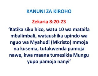 KANUNI ZA KIROHO
            Zekaria 8:20‐23
‘Katika siku hizo, watu 10 wa mataifa 
 mbalimbali, wataushika upindo wa 
 nguo wa Myahudi (Mkristo) mmoja 
 nguo wa Myahudi (Mkristo) mmoja
   na kusema, tutakwenda pamoja 
 nawe, kwa maana tumesikia Mungu 
         yupo pamoja nanyi
         yupo pamoja nanyi’
 