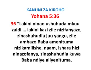 KANUNI ZA KIROHO
          Yohana 5:36
36 “Lakini ninao ushuhuda mkuu 
zaidi … lakini kazi zile nizifanyazo, 
zaidi lakini kazi zile nizifanyazo
   zinashuhudia juu yangu, zile 
     ambazo Baba amenituma 
  nizikamilishe, naam, ishara hizi 
  nizikamilishe naam ishara hizi
 ninazofanya, zinashuhudia kuwa 
      Baba ndiye aliyenituma.
 