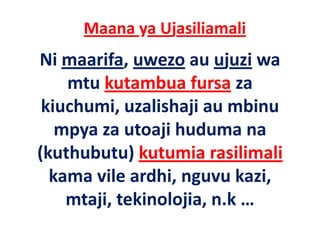 Maana ya Ujasiliamali
Ni maarifa, uwezo au ujuzi wa 
    mtu kutambua fursa za 
        k       b f
 kiuchumi, uzalishaji au mbinu 
 kiuchumi uzalishaji au mbinu
   mpya za utoaji huduma na 
(kuthubutu) kutumia rasilimali
  kama vile ardhi, nguvu kazi, 
  k      il    dhi         k i
    mtaji, tekinolojia, n.k … 
    mtaji tekinolojia n k
 