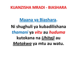 KUANZISHA MRADI ‐ BIASHARA

     Maana ya Biashara.
     M         Bi h
Ni shughuli ya kubadilishana 
Ni shughuli ya kubadilishana
thamani ya vitu au huduma
         y
   kutokana na Uhitaji au 
 Matakwa ya mtu au watu.
 