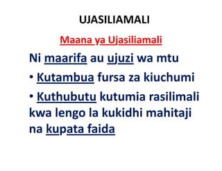 UJASILIAMALI
     Maana ya Ujasiliamali
Ni maarifa au ujuzi wa mtu
        f
•K t b f
  Kutambua fursa za ki h i
                     kiuchumi
• Kuthubutu kutumia rasilimali
kwa lengo la kukidhi mahitaji
       g                   j
na kupata faida
 