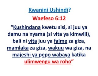Kwanini Ushindi?
            Waefeso 6:12
 “Kushindana kwetu sisi, si juu ya 
damu na nyama (si vita ya kimwili), 
damu na nyama (si vita ya kimwili)
  bali ni vita juu ya falme za giza, 
               j y             g ,
mamlaka za giza, wakuu wa giza, na 
  majeshi ya pepo wabaya katika 
        ulimwengu wa roho
        ulimwengu wa roho”
 