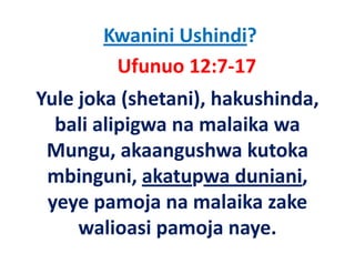 Kwanini Ushindi?
        Ufunuo 12:7‐17
Yule joka (shetani), hakushinda, 
  bali alipigwa na malaika wa 
  b li li i           l ik
 Mungu, akaangushwa kutoka 
 Mungu, akaangushwa kutoka
 mbinguni, akatupwa duniani, 
 yeye pamoja na malaika zake 
     walioasi pamoja naye. 
        li i        j
 
