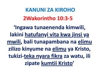KANUNI ZA KIROHO
       2Wakorintho 10:3‐5
   ‘Ingawa tunaenenda kimwili, 
 lakini hatufanyi vita kwa jinsi ya 
 l ki i h t f i it k ji i
mwili, bali tunapambana na elimu
mwili, bali tunapambana na elimu
zilizo kinyume na elimu ya Kristo, 
tukizi‐teka nyara fikra za watu, ili 
        zipate kumtii Kristo’
         i t k tii K i t ’
 