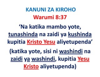 KANUNI ZA KIROHO
         Warumi 8:37
    ‘Na katika mambo yote, 
tunashinda na zaidi ya kushinda
             na zaidi ya kushinda
kupitia Kristo Yesu aliyetupenda
kupitia Kristo Yesu aliyetupenda’
(katika yote, sisi ni washindi na 
(katika yote, sisi ni washindi na
 zaidi ya washindi, kupitia Yesu 
       Kristo aliyetupenda)
 