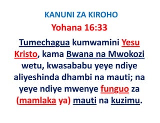 KANUNI ZA KIROHO
          Yohana 16:33
  Tumechagua kumwamini Yesu 
Kristo, kama Bwana na Mwokozi
Kristo kama Bwana na Mwokozi
   wetu, kwasababu yeye ndiye 
        ,           y y      y
aliyeshinda dhambi na mauti; na 
  yeye ndiye mwenye funguo za 
 (mamlaka ya) mauti na kuzimu
            ya) mauti na kuzimu.
 