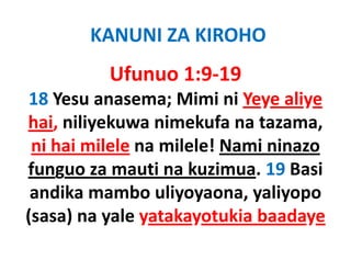 KANUNI ZA KIROHO
          Ufunuo 1:9‐19
18 Yesu anasema; Mimi ni Yeye aliye
hai, ili k
h i niliyekuwa nimekufa na t
                  i k f      tazama, 
 ni hai milele na milele! Nami ninazo
funguo za mauti na kuzimua. 19 Basi
 andika mambo uliyoyaona, yaliyopo
    dik       b li             li
(sasa) na
(sasa) na yale yatakayotukia baadaye
 