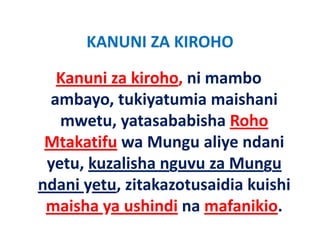 KANUNI ZA KIROHO
      KANUNI ZA KIROHO

  Kanuni za kiroho, ni mambo 
  Kanuni za kiroho ni mambo
 ambayo, tukiyatumia maishani 
       y        y
   mwetu, yatasababisha Roho 
 Mtakatifu a M ng ali e ndani
 Mtakatif wa Mungu aliye ndani 
 y ,
 yetu, kuzalisha nguvu za Mungu
                   g           g
ndani yetu, zitakazotusaidia kuishi 
 maisha ya ushindi na mafanikio.
    ih         hi di      f iki
 
