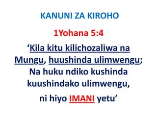 KANUNI ZA KIROHO
        1Yohana 5:4
  ‘Kila kitu kilichozaliwa na 
Mungu, huushinda ulimwengu; 
   Na huku ndiko kushinda 
       h k dik k hi d
  kuushindako ulimwengu, 
  kuushindako ulimwengu
     ni hiyo 
     ni hiyo IMANI yetu’
                   yetu
 