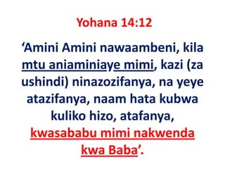 Yohana 14:12
‘Amini Amini nawaambeni, kila 
mtu aniaminiaye mimi, kazi (za 
ushindi) ninazozifanya, na yeye 
 atazifanya, naam hata kubwa 
 atazifanya naam hata kubwa
     kuliko hizo, atafanya, 
     kuliko hizo, atafanya,
  kwasababu mimi nakwenda  
          kwa Baba’.
 