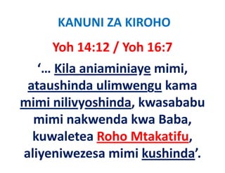 KANUNI ZA KIROHO
     Yoh 14:12 / Yoh 16:7
   ‘… Kila aniaminiaye mimi, 
 ataushinda ulimwengu kama 
mimi nilivyoshinda, kwasababu 
  i i ili     hi d k      b b
  mimi nakwenda kwa Baba, 
  mimi nakwenda kwa Baba
  kuwaletea Roho Mtakatifu, ,
aliyeniwezesa mimi kushinda’.
 