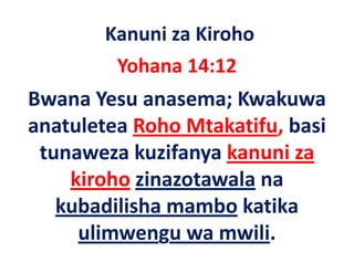 Kanuni za Kiroho
         Yohana 14:12
Bwana Yesu anasema; Kwakuwa 
anatuletea Roho Mtakatifu, basi 
     l     R h M k if b i
 tunaweza kuzifanya kanuni za 
 tunaweza kuzifanya kanuni za
    kiroho zinazotawala na 
   kubadilisha mambo katika 
     ulimwengu wa mwili.
 