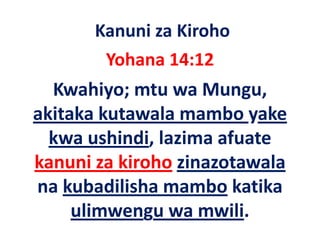 Kanuni za Kiroho
       Yohana 14:12
  Kwahiyo; mtu wa Mungu, 
akitaka kutawala mambo yake 
 ki k k        l      b     k
  kwa ushindi, lazima afuate 
  kwa ushindi lazima afuate
kanuni za kiroho zinazotawala
na kubadilisha mambo katika 
     ulimwengu wa mwili.
 