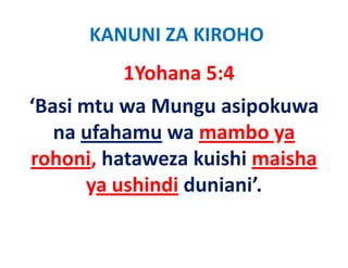 KANUNI ZA KIROHO
         1Yohana 5:4
‘Basi mtu wa Mungu asipokuwa 
   na ufahamu wa mambo ya 
rohoni, h
  h i hataweza kuishi maisha 
                  k i hi   ih
      ya ushindi duniani
      ya ushindi duniani’.
 