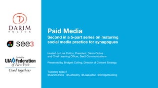 Paid Media
Second in a 5-part series on maturing
social media practice for synagogues
Hosted by Lisa Colton, President, Darim Online
and Chief Learning Officer, See3 Communications
Presented by Bridgett Colling, Director of Content Strategy
Tweeting today?
@DarimOnline @UJAfedny @LisaColton @BridgettColling
 