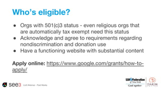 Who’s eligible?
● Orgs with 501(c)3 status - even religious orgs that
are automatically tax exempt need this status
● Acknowledge and agree to requirements regarding
nondiscrimination and donation use
● Have a functioning website with substantial content
Apply online: https://www.google.com/grants/how-to-
apply/
UJA Webinar - Paid Media
 
