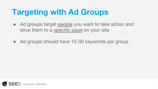 Targeting with Ad Groups
● Ad groups target people you want to take action and
drive them to a specific page on your site
● Ad groups should have 15-30 keywords per group
UJA Webinar - Paid Media
 