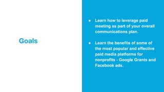 Goals
● Learn how to leverage paid
meeting as part of your overall
communications plan.
● Learn the benefits of some of
the most popular and effective
paid media platforms for
nonprofits - Google Grants and
Facebook ads.
 